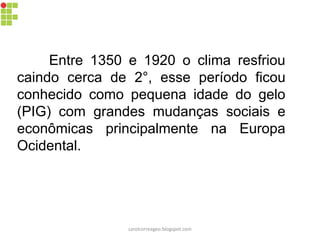 Entre 1350 e 1920 o clima resfriou
caindo cerca de 2°, esse período ficou
conhecido como pequena idade do gelo
(PIG) com grandes mudanças sociais e
econômicas principalmente na Europa
Ocidental.
carolcorreageo.blogspot.com
 