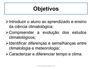 Objetivos
Introduzir o aluno ao aprendizado e ensino
da ciência climatológica;
Compreender a evolução dos estudos
climatológicos;
Identificar diferenças e semelhanças entre
climatologia e meteorologia;
Caracterizar e diferenciar tempo e clima.
carolcorreageo.blogspot.com
 