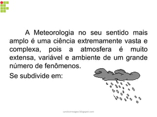 A Meteorologia no seu sentido mais
amplo é uma ciência extremamente vasta e
complexa, pois a atmosfera é muito
extensa, variável e ambiente de um grande
número de fenômenos.
Se subdivide em:
carolcorreageo.blogspot.com
 