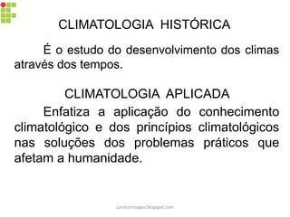 CLIMATOLOGIA HISTÓRICA
É o estudo do desenvolvimento dos climas
através dos tempos.
CLIMATOLOGIA APLICADA
Enfatiza a aplicação do conhecimento
climatológico e dos princípios climatológicos
nas soluções dos problemas práticos que
afetam a humanidade.
carolcorreageo.blogspot.com
 