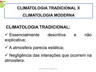 CLIMATOLOGIA TRADICIONAL X
CLIMATOLOGIA MODERNA
CLIMATOLOGIA TRADICIONAL:
 Essencialmente descritiva e não
explicativa;
 A atmosfera parecia estática;
 Negligência das interações que ocorrem na
atmosfera.
carolcorreageo.blogspot.com
 