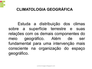CLIMATOLOGIA GEOGRÁFICA
Estuda a distribuição dos climas
sobre a superfície terrestre e suas
relações com os demais componentes do
meio geográfico. Além de ser
fundamental para uma intervenção mais
consciente na organização do espaço
geográfico.
carolcorreageo.blogspot.com
 
