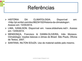 Referências
 HISTÓRIA DA CLIMATOLOGIA. Disponível em:
<http://pt.scribd.com/doc/86234102/Historia-da-climatologia>.
Acesso em: 13/05/2014.
 LIMA, IVANILSON. Disponível em: <www.slideshare.net/>. Acesso
em: 13/05/2014.
 MENDONÇA, Francisco & DANNI-OLIVEIRA, Inês Moresco.
Climatologia: noções básicas e climas do Brasil. São Paulo, Oficina
de Textos, 2007.
 SANTANA, NILTON SOUZA. Uso de material cedido pelo mesmo.
carolcorreageo.blogspot.com
 
