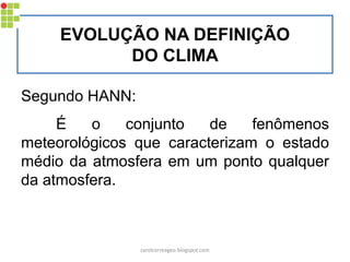 EVOLUÇÃO NA DEFINIÇÃO
DO CLIMA
Segundo HANN:
É o conjunto de fenômenos
meteorológicos que caracterizam o estado
médio da atmosfera em um ponto qualquer
da atmosfera.
carolcorreageo.blogspot.com
 