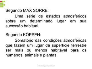 Segundo MAX SORRE:
Uma série de estados atmosféricos
sobre um determinado lugar em sua
sucessão habitual.
Segundo KÖPPEN:
Somatório das condições atmosféricas
que fazem um lugar da superfície terrestre
ser mais ou menos habitável para os
humanos, animais e plantas.
carolcorreageo.blogspot.com
 