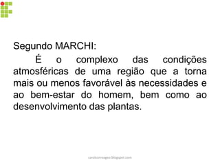 Segundo MARCHI:
É o complexo das condições
atmosféricas de uma região que a torna
mais ou menos favorável às necessidades e
ao bem-estar do homem, bem como ao
desenvolvimento das plantas.
carolcorreageo.blogspot.com
 
