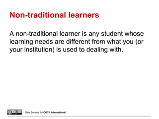 Non-traditional learners
A non-traditional learner is any student whose
learning needs are different from what you (or
your institution) is used to dealing with.
Gina Bennett for COTR International
 