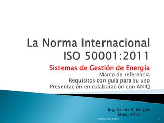 Sistemas de Gestión de Energía
Marco de referencia
Requisitos con guía para su uso
Presentación en colaboración con ANIQ
1 - INTRO A ISO 50001 1
Ing. Carlos A. Maigler
Mayo 2013
 