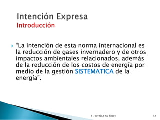  “La intención de esta norma internacional es
la reducción de gases invernadero y de otros
impactos ambientales relacionados, además
de la reducción de los costos de energía por
medio de la gestión SISTEMATICA de la
energía”.
1 - INTRO A ISO 50001 12
 