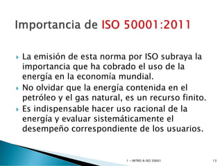 La emisión de esta norma por ISO subraya la
importancia que ha cobrado el uso de la
energía en la economía mundial.
 No olvidar que la energía contenida en el
petróleo y el gas natural, es un recurso finito.
 Es indispensable hacer uso racional de la
energía y evaluar sistemáticamente el
desempeño correspondiente de los usuarios.
1 - INTRO A ISO 50001 13
 