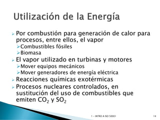 Por combustión para generación de calor para
procesos, entre ellos, el vapor
Combustibles fósiles
Biomasa
 El vapor utilizado en turbinas y motores
Mover equipos mecánicos
Mover generadores de energía eléctrica
 Reacciones químicas exotérmicas
 Procesos nucleares controlados, en
sustitución del uso de combustibles que
emiten CO2 y SO2
1 - INTRO A ISO 50001 14
 