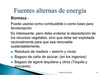 Fuentes alternas de energía
Biomasa :
Puede usarse como combustible o como base para
fermentación
Es interesante, pero debe evitarse la depredación de
los recursos vegetales, sino que debe ser explotada
racionalmente para que sea renovable
sustentablemente.
 Residuos de madera – aserrín y viruta
 Bagazo de caña de azúcar, (en los ingenios)
 Bagazo de agave tequilana y otros (Tequila y
azúcares)
1 - INTRO A ISO 50001 19
 