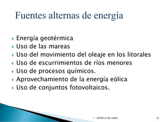  Energía geotérmica
 Uso de las mareas
 Uso del movimiento del oleaje en los litorales
 Uso de escurrimientos de ríos menores
 Uso de procesos químicos.
 Aprovechamiento de la energía eólica
 Uso de conjuntos fotovoltaicos.
1 - INTRO A ISO 50001 25
 