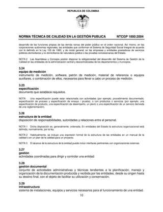 REPUBLICA DE COLOMBIA




NORMA TÉCNICA DE CALIDAD EN LA GESTIÓN PUBLICA                                                NTCGP 1000:2004

desarrollo de las funciones propias de las demás ramas del poder público en el orden nacional. Así mismo, en las
corporaciones autónomas regionales, las entidades que conforman el Sistema de Seguridad Social Integral de acuerdo
con lo definido en la Ley 100 de 1993, y de modo general, en las empresas y entidades prestadoras de servicios
públicos domiciliarios y no domiciliarios de naturaleza pública o las privadas concesionarias del Estado.

NOTA 2 Las Asambleas y Concejos podrán disponer la obligatoriedad del desarrollo del Sistema de Gestión de la
Calidad en las entidades de la administración central y descentralizadas de los departamentos y municipios.

3.24
equipo de medición
instrumento de medición, software, patrón de medición, material de referencia o equipos
auxiliares, o combinación de ellos, necesarios para llevar a cabo un proceso de medición.

3.25
especificación
documento que establece requisitos.

NOTA       Una especificación puede estar relacionada con actividades (por ejemplo, procedimiento documentado,
especificación de proceso y especificación de ensayo / prueba), o con productos o servicios (por ejemplo, una
especificación de producto, una especificación de desempeño, un plano o una especificación de un servicio derivada
de una reglamentación).

3.26
estructura de la entidad
disposición de responsabilidades, autoridades y relaciones entre el personal.

NOTA 1 Dicha disposición es, generalmente, ordenada. En entidades del Estado la estructura organizacional está
definida, normalmente, por la ley.

NOTA 2 Habitualmente, se incluye una expresión formal de la estructura de las entidades en un manual de la
calidad o en un plan de la calidad para un proyecto.

NOTA 3    El alcance de la estructura de la entidad puede incluir interfaces pertinentes con organizaciones externas.

3.27
gestión
actividades coordinadas para dirigir y controlar una entidad.

3.28
gestión documental
conjunto de actividades administrativas y técnicas tendientes a la planificación, manejo y
organización de la documentación producida y recibida por las entidades, desde su origen hasta
su destino final, con el objeto de facilitar su utilización y conservación.

3.29
infraestructura
sistema de instalaciones, equipos y servicios necesarios para el funcionamiento de una entidad.
                                                          10
 