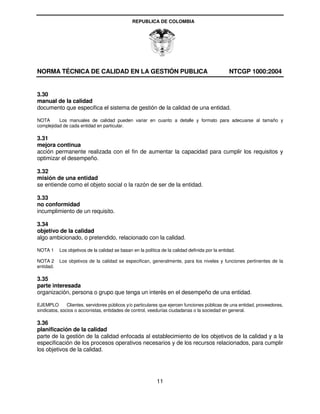 REPUBLICA DE COLOMBIA




NORMA TÉCNICA DE CALIDAD EN LA GESTIÓN PUBLICA                                                    NTCGP 1000:2004


3.30
manual de la calidad
documento que especifica el sistema de gestión de la calidad de una entidad.

NOTA      Los manuales de calidad pueden variar en cuanto a detalle y formato para adecuarse al tamaño y
complejidad de cada entidad en particular.

3.31
mejora continua
acción permanente realizada con el fin de aumentar la capacidad para cumplir los requisitos y
optimizar el desempeño.

3.32
misión de una entidad
se entiende como el objeto social o la razón de ser de la entidad.

3.33
no conformidad
incumplimiento de un requisito.

3.34
objetivo de la calidad
algo ambicionado, o pretendido, relacionado con la calidad.

NOTA 1     Los objetivos de la calidad se basan en la política de la calidad definida por la entidad.

NOTA 2     Los objetivos de la calidad se especifican, generalmente, para los niveles y funciones pertinentes de la
entidad.

3.35
parte interesada
organización, persona o grupo que tenga un interés en el desempeño de una entidad.

EJEMPLO        Clientes, servidores públicos y/o particulares que ejercen funciones públicas de una entidad, proveedores,
sindicatos, socios o accionistas, entidades de control, veedurías ciudadanas o la sociedad en general.

3.36
planificación de la calidad
parte de la gestión de la calidad enfocada al establecimiento de los objetivos de la calidad y a la
especificación de los procesos operativos necesarios y de los recursos relacionados, para cumplir
los objetivos de la calidad.




                                                            11
 