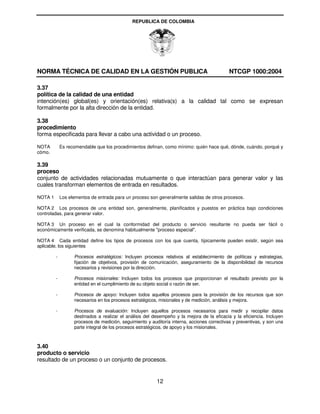 REPUBLICA DE COLOMBIA




NORMA TÉCNICA DE CALIDAD EN LA GESTIÓN PUBLICA                                               NTCGP 1000:2004

3.37
política de la calidad de una entidad
intención(es) global(es) y orientación(es) relativa(s) a la calidad tal como se expresan
formalmente por la alta dirección de la entidad.

3.38
procedimiento
forma especificada para llevar a cabo una actividad o un proceso.

NOTA         Es recomendable que los procedimientos definan, como mínimo: quién hace qué, dónde, cuándo, porqué y
cómo.

3.39
proceso
conjunto de actividades relacionadas mutuamente o que interactúan para generar valor y las
cuales transforman elementos de entrada en resultados.

NOTA 1       Los elementos de entrada para un proceso son generalmente salidas de otros procesos.

NOTA 2 Los procesos de una entidad son, generalmente, planificados y puestos en práctica bajo condiciones
controladas, para generar valor.

NOTA 3 Un proceso en el cual la conformidad del producto o servicio resultante no pueda ser fácil o
económicamente verificada, se denomina habitualmente "proceso especial".

NOTA 4 Cada entidad define los tipos de procesos con los que cuenta, típicamente pueden existir, según sea
aplicable, los siguientes

         -         Procesos estratégicos: Incluyen procesos relativos al establecimiento de políticas y estrategias,
                   fijación de objetivos, provisión de comunicación, aseguramiento de la disponibilidad de recursos
                   necesarios y revisiones por la dirección.

         -         Procesos misionales: Incluyen todos los procesos que proporcionan el resultado previsto por la
                   entidad en el cumplimiento de su objeto social o razón de ser.

         -         Procesos de apoyo: Incluyen todos aquellos procesos para la provisión de los recursos que son
                   necesarios en los procesos estratégicos, misionales y de medición, análisis y mejora.

         -         Procesos de evaluación: Incluyen aquellos procesos necesarios para medir y recopilar datos
                   destinados a realizar el análisis del desempeño y la mejora de la eficacia y la eficiencia. Incluyen
                   procesos de medición, seguimiento y auditoría interna, acciones correctivas y preventivas, y son una
                   parte integral de los procesos estratégicos, de apoyo y los misionales.



3.40
producto o servicio
resultado de un proceso o un conjunto de procesos.


                                                          12
 
