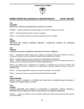 REPUBLICA DE COLOMBIA




NORMA TÉCNICA DE CALIDAD EN LA GESTIÓN PUBLICA                                                    NTCGP 1000:2004

3.41
proveedor
organización o persona que proporciona un producto y/o servicio.

EJEMPLO        Productor, distribuidor, minorista o vendedor de un producto, o prestador de un servicio.

NOTA 1     Un proveedor puede ser interno o externo a la entidad.

NOTA 2     En una situación contractual, un proveedor puede denominarse "contratista".

3.42
registro
documento que presenta resultados obtenidos o proporciona evidencia de actividades
desempeñadas.

3.43
requisito
necesidad o expectativa establecida, generalmente implícita u obligatoria.

NOTA 1 "Generalmente implícita" significa que es habitual o una práctica común para la entidad, sus clientes y
otras partes interesadas, el que la necesidad o expectativa bajo consideración esté implícita.

NOTA 2 La palabra obligatoria, se refiere, generalmente, a disposiciones de carácter legal.
NOTA 3 Pueden utilizarse calificativos para identificar un tipo específico de requisito, por ejemplo, requisito de un
producto y/o servicio, requisito de la gestión de la calidad, requisito del cliente.

NOTA 4 Los requisitos para la realización de un producto o la prestación de un servicio se refieren, pero
necesariamente no se limitan, a aquellos que una entidad debe cumplir para satisfacer al cliente o cumplir una
disposición legal.

NOTA 5     Un requisito especificado es aquel que se declara, por ejemplo, en un documento.

NOTA 6     Los requisitos pueden ser generados por las diferentes partes interesadas.

3.44
responsabilidad
derecho natural u otorgado a un individuo en función de su competencia para reconocer y
aceptar las consecuencias de un hecho.

3.45
revisión
actividad emprendida para asegurar la conveniencia, la adecuación, eficacia, eficiencia y
efectividad del tema objeto de la revisión, para alcanzar unos objetivos establecidos.

EJEMPLO      Revisión por la dirección, revisión del diseño y el desarrollo, revisión de los requisitos del cliente y revisión
de no conformidades.



                                                             13
 