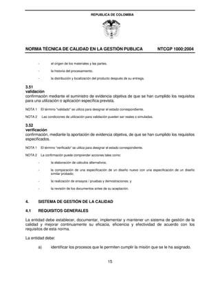 REPUBLICA DE COLOMBIA




NORMA TÉCNICA DE CALIDAD EN LA GESTIÓN PUBLICA                                               NTCGP 1000:2004


         -          el origen de los materiales y las partes.

         -          la historia del procesamiento.

         -          la distribución y localización del producto después de su entrega.

3.51
validación
confirmación mediante el suministro de evidencia objetiva de que se han cumplido los requisitos
para una utilización o aplicación específica prevista.

NOTA 1       El término "validado" se utiliza para designar el estado correspondiente.

NOTA 2       Las condiciones de utilización para validación pueden ser reales o simuladas.

3.52
verificación
confirmación, mediante la aportación de evidencia objetiva, de que se han cumplido los requisitos
especificados.

NOTA 1       El término “verificado" se utiliza para designar el estado correspondiente.

NOTA 2       La confirmación puede comprender acciones tales como:

         -          la elaboración de cálculos alternativos;

         -          la comparación de una especificación de un diseño nuevo con una especificación de un diseño
                    similar probado;

         -          la realización de ensayos / pruebas y demostraciones; y

         -          la revisión de los documentos antes de su aceptación.



4.       SISTEMA DE GESTIÓN DE LA CALIDAD

4.1      REQUISITOS GENERALES

La entidad debe establecer, documentar, implementar y mantener un sistema de gestión de la
calidad y mejorar continuamente su eficacia, eficiencia y efectividad de acuerdo con los
requisitos de esta norma.

La entidad debe:

         a)         identificar los procesos que le permiten cumplir la misión que se le ha asignado.


                                                                15
 