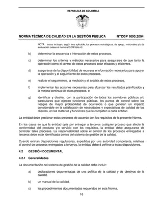REPUBLICA DE COLOMBIA




NORMA TÉCNICA DE CALIDAD EN LA GESTIÓN PUBLICA                                       NTCGP 1000:2004

              NOTA estos incluyen, según sea aplicable, los procesos estratégicos, de apoyo, misionales y/o de
              evaluación (véase el numeral 3.39 Nota 4)

       b)     determinar la secuencia e interacción de estos procesos,

       c)     determinar los criterios y métodos necesarios para asegurarse de que tanto la
              operación como el control de estos procesos sean eficaces y eficientes,

       d)     asegurarse de la disponibilidad de recursos e información necesarios para apoyar
              la operación y el seguimiento de estos procesos,

       e)     realizar el seguimiento, la medición y el análisis de estos procesos,

       f)     implementar las acciones necesarias para alcanzar los resultados planificados y
              la mejora continua de estos procesos, e

       g)     identificar y diseñar, con la participación de todos los servidores públicos y/o
              particulares que ejercen funciones públicas, los puntos de control sobre los
              riesgos de mayor probabilidad de ocurrencia o que generan un impacto
              considerable en la satisfacción de necesidades y expectativas de calidad de los
              clientes, en las materias y funciones que le competen a cada entidad.

La entidad debe gestionar estos procesos de acuerdo con los requisitos de la presente Norma.

En los casos en que la entidad opte por entregar a terceros cualquier proceso que afecte la
conformidad del producto y/o servicio con los requisitos, la entidad debe asegurarse de
controlar tales procesos. La responsabilidad sobre el control de los procesos entregados a
terceros debe estar identificada dentro del sistema de gestión de la calidad.

Cuando existan disposiciones regulatorias, expedidas por una autoridad competente, relativas
al control de procesos entregados a terceros, la entidad deberá ceñirse a estas disposiciones.

4.2    GESTIÓN DOCUMENTAL

4.2.1 Generalidades

La documentación del sistema de gestión de la calidad debe incluir:

       a)     declaraciones documentadas de una política de la calidad y de objetivos de la
              calidad,

       b)     un manual de la calidad,

       c)     los procedimientos documentados requeridos en esta Norma,
                                                   16
 