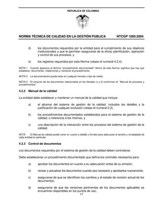 REPUBLICA DE COLOMBIA




NORMA TÉCNICA DE CALIDAD EN LA GESTIÓN PUBLICA                                           NTCGP 1000:2004


         d)      los documentos requeridos por la entidad para el cumplimiento de sus objetivos
                 institucionales y que le permitan asegurarse de la eficaz planificación, operación
                 y control de sus procesos, y

         e)      los registros requeridos por esta Norma (véase el numeral 4.2.4).

NOTA 1 Cuando aparezca el término "procedimiento documentado" dentro de esta Norma, significa que hay que
establecer, documentar, implementar y mantener el procedimiento.

NOTA 2    La documentación puede estar en cualquier formato o tipo de medio.

NOTA 3 El conjunto de los documentos relacionados en los literales c) y d) conforman el: “Manual de procesos y
procedimientos”.

4.2.2 Manual de la calidad

La entidad debe establecer y mantener un manual de la calidad que incluya:

         a)      el alcance del sistema de gestión de la calidad, incluidos los detalles y la
                 justificación de cualquier exclusión (véase el numeral 2.2),

         b)      los procedimientos documentados establecidos para el sistema de gestión de la
                 calidad, o referencia a los mismos, y

         c)      una descripción de la interacción entre los procesos del sistema de gestión de la
                 calidad.

NOTA      El Manual de calidad puede variar en cuanto a detalle y formato para adecuarse al tamaño y complejidad de
cada entidad en particular.

4.2.3 Control de documentos

Los documentos requeridos por el sistema de gestión de la calidad deben controlarse.

Debe establecerse un procedimiento documentado que defina los controles necesarios para:

         a)      aprobar los documentos en cuanto a su adecuación antes de su emisión;

         b)      revisar y actualizar los documentos cuando sea necesario y aprobarlos nuevamente;

         c)      asegurarse de que se identifican los cambios y el estado de revisión actual de los
                 documentos;

         d)      asegurarse de que las versiones pertinentes de los documentos aplicables se
                 encuentran disponibles en los puntos de uso;
                                                 17
 