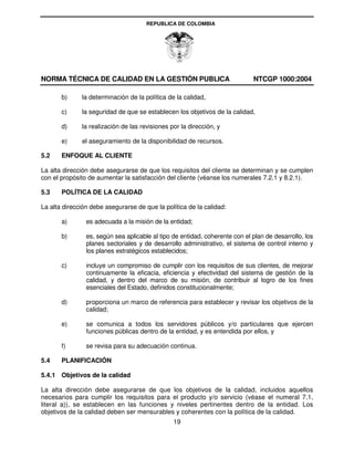 REPUBLICA DE COLOMBIA




NORMA TÉCNICA DE CALIDAD EN LA GESTIÓN PUBLICA                               NTCGP 1000:2004

       b)     la determinación de la política de la calidad,

       c)     la seguridad de que se establecen los objetivos de la calidad,

       d)     la realización de las revisiones por la dirección, y

       e)     el aseguramiento de la disponibilidad de recursos.

5.2    ENFOQUE AL CLIENTE

La alta dirección debe asegurarse de que los requisitos del cliente se determinan y se cumplen
con el propósito de aumentar la satisfacción del cliente (véanse los numerales 7.2.1 y 8.2.1).

5.3    POLÍTICA DE LA CALIDAD

La alta dirección debe asegurarse de que la política de la calidad:

       a)       es adecuada a la misión de la entidad;

       b)       es, según sea aplicable al tipo de entidad, coherente con el plan de desarrollo, los
                planes sectoriales y de desarrollo administrativo, el sistema de control interno y
                los planes estratégicos establecidos;

       c)       incluye un compromiso de cumplir con los requisitos de sus clientes, de mejorar
                continuamente la eficacia, eficiencia y efectividad del sistema de gestión de la
                calidad, y dentro del marco de su misión, de contribuir al logro de los fines
                esenciales del Estado, definidos constitucionalmente;

       d)       proporciona un marco de referencia para establecer y revisar los objetivos de la
                calidad;

       e)       se comunica a todos los servidores públicos y/o particulares que ejercen
                funciones públicas dentro de la entidad, y es entendida por ellos, y

       f)       se revisa para su adecuación continua.

5.4    PLANIFICACIÓN

5.4.1 Objetivos de la calidad

La alta dirección debe asegurarse de que los objetivos de la calidad, incluidos aquellos
necesarios para cumplir los requisitos para el producto y/o servicio (véase el numeral 7.1,
literal a)), se establecen en las funciones y niveles pertinentes dentro de la entidad. Los
objetivos de la calidad deben ser mensurables y coherentes con la política de la calidad.
                                                19
 