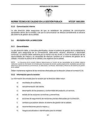 REPUBLICA DE COLOMBIA




NORMA TÉCNICA DE CALIDAD EN LA GESTIÓN PUBLICA                                             NTCGP 1000:2004

5.5.3 Comunicación interna

La alta dirección debe asegurarse de que se establecen los procesos de comunicación
apropiados dentro de la entidad y de que la comunicación se efectúa considerando la eficacia
del sistema de gestión de la calidad.


5.6     REVISIÓN POR LA DIRECCIÓN


5.6.1 Generalidades

La alta dirección debe, a intervalos planificados, revisar el sistema de gestión de la calidad de la
entidad, para asegurarse de su conveniencia, adecuación, eficacia, eficiencia y efectividad
continuas. La revisión debe realizarse por lo menos una vez al año, e incluir la evaluación de las
oportunidades de mejora y la necesidad de efectuar cambios en el sistema de gestión de la
calidad, incluidos la política de la calidad y los objetivos de la calidad.

NOTA       La frecuencia de la revisión debería determinarse en función de las necesidades de la entidad; debería
realizarse cuando la información de entrada para el proceso de revisión pueda proporcionar resultados que permitan
determinar oportunamente la conveniencia, la adecuación, la eficacia, efectividad y eficiencia del sistema de gestión
de la calidad.

Deben mantenerse registros de las revisiones efectuadas por la dirección (véase el numeral 4.2.4).

5.6.2 Información para la revisión

La información de entrada para la revisión por la dirección debe incluir:

        a)       resultados de auditorías,

        b)       retroalimentación del cliente,

        c)       desempeño de los procesos y conformidad del producto y/o servicio,

        d)       estado de las acciones correctivas y preventivas,

        e)       acciones de seguimiento de revisiones previas efectuadas por la dirección,

        f)       cambios que podrían afectar al sistema de gestión de la calidad,

        g)       recomendaciones para la mejora, y

        h)       riesgos actualizados e identificados para la entidad.

                                                        21
 