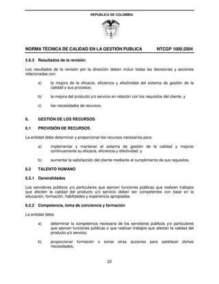 REPUBLICA DE COLOMBIA




NORMA TÉCNICA DE CALIDAD EN LA GESTIÓN PUBLICA                               NTCGP 1000:2004

5.6.3 Resultados de la revisión

Los resultados de la revisión por la dirección deben incluir todas las decisiones y acciones
relacionadas con:

       a)     la mejora de la eficacia, eficiencia y efectividad del sistema de gestión de la
              calidad y sus procesos;

       b)     la mejora del producto y/o servicio en relación con los requisitos del cliente, y

       c)     las necesidades de recursos.


6.     GESTIÓN DE LOS RECURSOS

6.1    PROVISIÓN DE RECURSOS

La entidad debe determinar y proporcionar los recursos necesarios para:

       a)     implementar y mantener el sistema de gestión de la calidad y mejorar
              continuamente su eficacia, eficiencia y efectividad, y

       b)     aumentar la satisfacción del cliente mediante el cumplimiento de sus requisitos.

6.2    TALENTO HUMANO

6.2.1 Generalidades

Los servidores públicos y/o particulares que ejercen funciones públicas que realicen trabajos
que afecten la calidad del producto y/o servicio deben ser competentes con base en la
educación, formación, habilidades y experiencia apropiadas.

6.2.2 Competencia, toma de conciencia y formación

La entidad debe:

       a)     determinar la competencia necesaria de los servidores públicos y/o particulares
              que ejercen funciones públicas o que realizan trabajos que afectan la calidad del
              producto y/o servicio;

       b)     proporcionar formación o tomar otras acciones para satisfacer dichas
              necesidades;


                                                22
 