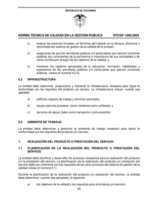REPUBLICA DE COLOMBIA




NORMA TÉCNICA DE CALIDAD EN LA GESTIÓN PUBLICA                                NTCGP 1000:2004

       c)     evaluar las acciones tomadas, en términos del impacto en la eficacia, eficiencia o
              efectividad del sistema de gestión de la calidad de la entidad;

       d)     asegurarse de que los servidores públicos y/o particulares que ejercen funciones
              públicas son conscientes de la pertinencia e importancia de sus actividades y de
              cómo contribuyen al logro de los objetivos de la calidad, y

       e)     mantener los registros apropiados de la educación, formación, habilidades y
              experiencia de los servidores públicos y/o particulares que ejercen funciones
              públicas. (véase el numeral 4.2.4).

6.3    INFRAESTRUCTURA

La entidad debe determinar, proporcionar y mantener la infraestructura necesaria para lograr la
conformidad con los requisitos del producto y/o servicio. La infraestructura incluye, cuando sea
aplicable:

       a)     edificios, espacio de trabajo y servicios asociados,

       b)     equipo para los procesos, (tanto hardware como software), y

       c)     servicios de apoyo (tales como transporte o comunicación).


6.4    AMBIENTE DE TRABAJO

La entidad debe determinar y gestionar el ambiente de trabajo necesario para lograr la
conformidad con los requisitos del producto y/o servicio.


7.     REALIZACIÓN DEL PRODUCTO O PRESTACIÓN DEL SERVICIO

7.1    PLANIFICACIÓN DE LA REALIZACIÓN DEL PRODUCTO O PRESTACIÓN DEL
       SERVICIO

La entidad debe planificar y desarrollar los procesos necesarios para la realización del producto
y/o la prestación del servicio. La planificación de la realización del producto y/o prestación del
servicio debe ser coherente con los requisitos de los otros procesos del sistema de gestión de la
calidad (véase el numeral 4.1).

Durante la planificación de la realización del producto y/o prestación del servicio, la entidad
debe determinar, cuando sea apropiado, lo siguiente:

       a)     los objetivos de la calidad y los requisitos para el producto y/o servicio;
                                                23
 
