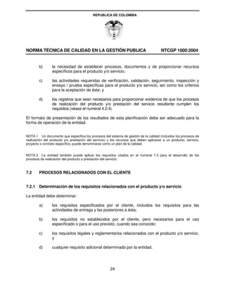 REPUBLICA DE COLOMBIA




NORMA TÉCNICA DE CALIDAD EN LA GESTIÓN PUBLICA                                          NTCGP 1000:2004


        b)       la necesidad de establecer procesos, documentos y de proporcionar recursos
                 específicos para el producto y/o servicio;

        c)       las actividades requeridas de verificación, validación, seguimiento, inspección y
                 ensayo / prueba específicas para el producto y/o servicio, así como los criterios
                 para la aceptación de éste; y

        d)       los registros que sean necesarios para proporcionar evidencia de que los procesos
                 de realización del producto y/o prestación del servicio resultante cumplen los
                 requisitos (véase el numeral 4.2.4).

El formato de presentación de los resultados de esta planificación debe ser adecuado para la
forma de operación de la entidad.


NOTA 1 Un documento que especifica los procesos del sistema de gestión de la calidad (incluidos los procesos de
realización del producto y/o prestación del servicio) y los recursos que deben aplicarse a un producto, servicio,
proyecto o contrato específico, puede denominarse como un plan de la calidad.


NOTA 2 La entidad también puede aplicar los requisitos citados en el numeral 7.3 para el desarrollo de los
procesos de realización del producto o prestación del servicio.



7.2     PROCESOS RELACIONADOS CON EL CLIENTE


7.2.1 Determinación de los requisitos relacionados con el producto y/o servicio

La entidad debe determinar:

        a)       los requisitos especificados por el cliente, incluidos los requisitos para las
                 actividades de entrega y las posteriores a ésta;

        b)       los requisitos no establecidos por el cliente, pero necesarios para el uso
                 especificado o para el uso previsto, cuando sea conocido;

        c)       los requisitos legales y reglamentarios relacionados con el producto y/o servicio,
                 y

        d)       cualquier requisito adicional determinado por la entidad.




                                                      24
 