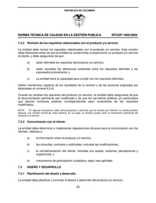 REPUBLICA DE COLOMBIA




NORMA TÉCNICA DE CALIDAD EN LA GESTIÓN PUBLICA                                           NTCGP 1000:2004

7.2.2 Revisión de los requisitos relacionados con el producto y/o servicio

La entidad debe revisar los requisitos relacionados con el producto y/o servicio. Esta revisión
debe efectuarse antes de que la entidad se comprometa a proporcionar un producto y/o servicio
al cliente, y debe asegurarse de que:

        a)       están definidos los requisitos del producto y/o servicio;

        b)       están resueltas las diferencias existentes entre los requisitos definidos y los
                 expresados previamente, y

        c)       La entidad tiene la capacidad para cumplir con los requisitos definidos.

Deben mantenerse registros de los resultados de la revisión y de las acciones originadas por
ésta(véase el numeral 4.2.4).

Cuando se cambien los requisitos del producto y/o servicio, la entidad debe asegurarse de que
la documentación pertinente sea modificada y de que los servidores públicos y/o particulares
que ejerzan funciones públicas correspondientes sean conscientes de los requisitos
modificados.
NOTA      En algunas situaciones, tales como productos o servicios que se ofrecen por Internet, no resulta práctico
efectuar una revisión formal de cada solicitud. En su lugar, la revisión puede cubrir la información pertinente del
producto y/o servicio.

7.2.3 Comunicación con el cliente

La entidad debe determinar e implementar disposiciones eficaces para la comunicación con los
clientes, relativas a:

        a)       la información sobre el producto y/o servicio,

        b)       las consultas, contratos o solicitudes, incluidas las modificaciones,

        c)       la retroalimentación del cliente, incluidas sus quejas, reclamos, percepciones y
                 sugerencias, y

        d)       mecanismos de participación ciudadana, según sea aplicable.

7.3     DISEÑO Y DESARROLLO

7.3.1 Planificación del diseño y desarrollo

La entidad debe planificar y controlar el diseño y desarrollo del producto y/o servicio.

                                                       25
 