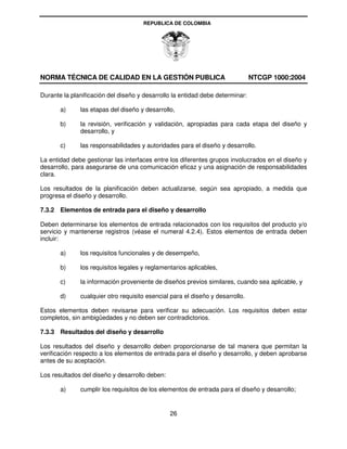 REPUBLICA DE COLOMBIA




NORMA TÉCNICA DE CALIDAD EN LA GESTIÓN PUBLICA                                 NTCGP 1000:2004

Durante la planificación del diseño y desarrollo la entidad debe determinar:

       a)     las etapas del diseño y desarrollo,

       b)     la revisión, verificación y validación, apropiadas para cada etapa del diseño y
              desarrollo, y

       c)     las responsabilidades y autoridades para el diseño y desarrollo.

La entidad debe gestionar las interfaces entre los diferentes grupos involucrados en el diseño y
desarrollo, para asegurarse de una comunicación eficaz y una asignación de responsabilidades
clara.

Los resultados de la planificación deben actualizarse, según sea apropiado, a medida que
progresa el diseño y desarrollo.

7.3.2 Elementos de entrada para el diseño y desarrollo

Deben determinarse los elementos de entrada relacionados con los requisitos del producto y/o
servicio y mantenerse registros (véase el numeral 4.2.4). Estos elementos de entrada deben
incluir:

       a)     los requisitos funcionales y de desempeño,

       b)     los requisitos legales y reglamentarios aplicables,

       c)     la información proveniente de diseños previos similares, cuando sea aplicable, y

       d)     cualquier otro requisito esencial para el diseño y desarrollo.

Estos elementos deben revisarse para verificar su adecuación. Los requisitos deben estar
completos, sin ambigüedades y no deben ser contradictorios.

7.3.3 Resultados del diseño y desarrollo

Los resultados del diseño y desarrollo deben proporcionarse de tal manera que permitan la
verificación respecto a los elementos de entrada para el diseño y desarrollo, y deben aprobarse
antes de su aceptación.

Los resultados del diseño y desarrollo deben:

       a)     cumplir los requisitos de los elementos de entrada para el diseño y desarrollo;


                                                26
 