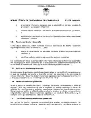 REPUBLICA DE COLOMBIA




NORMA TÉCNICA DE CALIDAD EN LA GESTIÓN PUBLICA                              NTCGP 1000:2004

       b)     proporcionar información apropiada para la adquisición de bienes y servicios, la
              producción y la prestación del servicio;

       c)     contener o hacer referencia a los criterios de aceptación del producto y/o servicio,
              y

       d)     especificar las características del producto y/o servicio que son esenciales para el
              uso seguro y correcto.

7.3.4 Revisión del diseño y desarrollo

En las etapas adecuadas, deben realizarse revisiones sistemáticas del diseño y desarrollo
según lo planificado (véase el numeral 7.3.1), para:

       a)     evaluar la capacidad de los resultados de diseño y desarrollo para cumplir los
              requisitos, e

       b)     identificar cualquier problema y proponer las acciones necesarias.

Los participantes en dichas revisiones deben incluir representantes de las funciones relacionadas
con la(s) etapa(s) de diseño y desarrollo que se está(n) revisando. Deben mantenerse registros de
los resultados de las revisiones y de cualquier acción necesaria (véase el numeral 4.2.4).

7.3.5 Verificación del diseño y desarrollo

Se debe realizar la verificación, según lo planificado (véase el numeral 7.3.1), para asegurarse
de que los resultados del diseño y desarrollo cumplen los requisitos de los elementos de
entrada del diseño y desarrollo. Deben mantenerse registros de los resultados de la verificación
y de cualquier acción que sea necesaria (véase el numeral 4.2.4).

7.3.6 Validación del diseño y desarrollo

Se debe realizar la validación del diseño y desarrollo de acuerdo con lo planificado (véase el
numeral 7.3.1), para asegurarse de que el producto y/o servicio resultante es capaz de
satisfacer los requisitos para su aplicación especificada o uso previsto, cuando sea conocido.
Siempre que sea factible, la validación debe completarse antes de la entrega o implementación
del producto y/o servicio. Deben mantenerse registros de los resultados de la validación y de
cualquier acción que sea necesaria (véase el numeral 4.2.4).

7.3.7 Control de los cambios del diseño y desarrollo

Los cambios del diseño y desarrollo deben identificarse y deben mantenerse registros. Los
cambios deben revisarse, verificarse y validarse, según sea apropiado, y aprobarse antes de su

                                               27
 