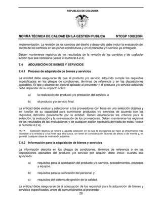 REPUBLICA DE COLOMBIA




NORMA TÉCNICA DE CALIDAD EN LA GESTIÓN PUBLICA                                             NTCGP 1000:2004

implementación. La revisión de los cambios del diseño y desarrollo debe incluir la evaluación del
efecto de los cambios en las partes constitutivas y en el producto y/o servicio ya entregado.

Deben mantenerse registros de los resultados de la revisión de los cambios y de cualquier
acción que sea necesaria (véase el numeral 4.2.4).

7.4     ADQUISICIÓN DE BIENES Y SERVICIOS

7.4.1 Proceso de adquisición de bienes y servicios

La entidad debe asegurarse de que el producto y/o servicio adquirido cumple los requisitos
especificados en los pliegos de condiciones, términos de referencia o en las disposiciones
aplicables. El tipo y alcance del control aplicado al proveedor y al producto y/o servicio adquirido
debe depender de su impacto sobre:

        a)       la realización del producto y/o prestación del servicio, o

        b)       el producto y/o servicio final.

La entidad debe evaluar y seleccionar a los proveedores con base en una selección objetiva y
en función de su capacidad para suministrar productos y/o servicios de acuerdo con los
requisitos definidos previamente por la entidad. Deben establecerse los criterios para la
selección, la evaluación y la re-evaluación de los proveedores. Deben mantenerse los registros
de los resultados de las evaluaciones y de cualquier acción necesaria derivada de estas (véase
el numeral 4.2.4).
NOTA       Selección objetiva se refiere a aquella selección en la cual la escogencia se hace al ofrecimiento más
favorable a la entidad y a los fines que ella busca, sin tener en consideración factores de afecto o de interés y, en
general, cualquier clase de motivación subjetiva.

7.4.2 Información para la adquisición de bienes y servicios

La información descrita en los pliegos de condiciones, términos de referencia o en las
disposiciones aplicables del producto y/o servicio por adquirir, debe incluir, cuando sea
apropiado:

        a)       requisitos para la aprobación del producto y/o servicio, procedimientos, procesos
                 y equipos,

        b)       requisitos para la calificación del personal, y

        c)       requisitos del sistema de gestión de la calidad.

La entidad debe asegurarse de la adecuación de los requisitos para la adquisición de bienes y
servicios especificados, antes de comunicárselos al proveedor.
                                              28
 