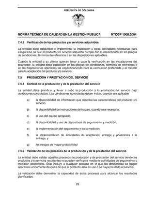 REPUBLICA DE COLOMBIA




NORMA TÉCNICA DE CALIDAD EN LA GESTIÓN PUBLICA                             NTCGP 1000:2004

7.4.3 Verificación de los productos y/o servicios adquiridos

La entidad debe establecer e implementar la inspección u otras actividades necesarias para
asegurarse de que el producto y/o servicio adquirido cumple con lo especificado en los pliegos
de condiciones, términos de referencia o en las disposiciones aplicables.

Cuando la entidad o su cliente quieran llevar a cabo la verificación en las instalaciones del
proveedor, la entidad debe establecer en los pliegos de condiciones, términos de referencia o
en las disposiciones aplicables las especificaciones para la verificación pretendida y el método
para la aceptación del producto y/o servicio.

7.5    PRODUCCIÓN Y PRESTACIÓN DEL SERVICIO

7.5.1 Control de la producción y de la prestación del servicio

La entidad debe planificar y llevar a cabo la producción y la prestación del servicio bajo
condiciones controladas. Las condiciones controladas deben incluir, cuando sea aplicable

       a)     la disponibilidad de información que describa las características del producto y/o
              servicio,

       b)     la disponibilidad de instrucciones de trabajo, cuando sea necesario,

       c)     el uso del equipo apropiado,

       d)     la disponibilidad y uso de dispositivos de seguimiento y medición,

       e)     la implementación del seguimiento y de la medición,

       f)     la implementación de actividades de aceptación, entrega y posteriores a la
              entrega, y

       g)     los riesgos de mayor probabilidad

7.5.2 Validación de los procesos de la producción y de la prestación del servicio

La entidad debe validar aquellos procesos de producción y de prestación del servicio donde los
productos y/o servicios resultantes no puedan verificarse mediante actividades de seguimiento o
medición posteriores. Esto incluye a cualquier proceso en el que las deficiencias se hagan
aparentes únicamente después de que el producto esté en uso o se haya prestado el servicio.

La validación debe demostrar la capacidad de estos procesos para alcanzar los resultados
planificados.

                                              29
 