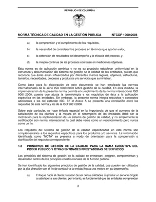 REPUBLICA DE COLOMBIA




NORMA TÉCNICA DE CALIDAD EN LA GESTIÓN PUBLICA                                  NTCGP 1000:2004

       a)     la comprensión y el cumplimiento de los requisitos,

       b)     la necesidad de considerar los procesos en términos que aporten valor,

       c)     la obtención de resultados del desempeño y la eficacia del proceso, y

       d)     la mejora continua de los procesos con base en mediciones objetivas.

Esta norma es de aplicación genérica y no es su propósito establecer uniformidad en la
estructura y documentación del sistema de gestión de la calidad de las entidades, puesto que
reconoce que éstas están influenciadas por diferentes marcos legales, objetivos, estructuras,
tamaños, necesidades, procesos y productos y/o servicios que suministran.

Como base para la elaboración de este documento se han empleado las normas
internacionales de la serie ISO 9000:2000 sobre gestión de la calidad. En esta medida, la
implementación de la presente norma permite el cumplimiento de la norma internacional ISO
9001:2000, puesto que ajusta la terminología y los requisitos de ésta a la aplicación
especifica en las entidades. Sin embargo, la presente norma integra requisitos y conceptos
adicionales a los del estándar ISO. En el Anexo A se presenta una correlación entre los
requisitos de esta norma y los de la ISO 9001:2000.

Sobre este particular, se hace énfasis especial en la importancia de que el aumento de la
satisfacción de los clientes y la mejora en el desempeño de las entidades debe ser la
motivación para la implementación de un sistema de gestión de calidad, y no simplemente la
certificación con norma internacional, la cual debe verse como un reconocimiento pero nunca
como un fin.

Los requisitos del sistema de gestión de la calidad especificados en esta norma son
complementarios a los requisitos específicos para los productos y/o servicios. La información
identificada como "NOTA" se presenta a modo de orientación para la comprensión o
clarificación del requisito correspondiente.

1.2    PRINCIPIOS DE GESTIÓN DE LA CALIDAD PARA LA RAMA EJECUTIVA DEL
       PODER PÚBLICO Y OTRAS ENTIDADES PRESTADORAS DE SERVICIOS

Los principios del sistema de gestión de la calidad se enmarcan, integran, complementan y
desarrollan dentro de los principios constitucionales de la función pública.

Se han identificado los siguientes principios de gestión de la calidad, que pueden ser utilizados
por la alta dirección con el fin de conducir a la entidad hacia una mejora en su desempeño:

       a)     Enfoque hacia el cliente: la razón de ser de las entidades es prestar un servicio dirigido
              a satisfacer a sus clientes; por lo tanto, es fundamental que las entidades comprendan

                                                  3
 