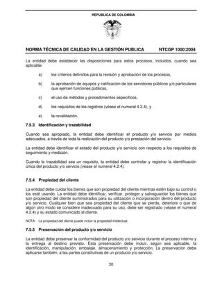 REPUBLICA DE COLOMBIA




NORMA TÉCNICA DE CALIDAD EN LA GESTIÓN PUBLICA                                NTCGP 1000:2004

La entidad debe establecer las disposiciones para estos procesos, incluidos, cuando sea
aplicable:

       a)       los criterios definidos para la revisión y aprobación de los procesos,

       b)       la aprobación de equipos y calificación de los servidores públicos y/o particulares
                que ejercen funciones públicas,

       c)       el uso de métodos y procedimientos específicos,

       d)       los requisitos de los registros (véase el numeral 4.2.4), y

       e)       la revalidación.

7.5.3 Identificación y trazabilidad

Cuando sea apropiado, la entidad debe identificar el producto y/o servicio por medios
adecuados, a través de toda la realización del producto y/o prestación del servicio.

La entidad debe identificar el estado del producto y/o servicio con respecto a los requisitos de
seguimiento y medición.

Cuando la trazabilidad sea un requisito, la entidad debe controlar y registrar la identificación
única del producto y/o servicio (véase el numeral 4.2.4).


7.5.4 Propiedad del cliente

La entidad debe cuidar los bienes que son propiedad del cliente mientras estén bajo su control o
los esté usando. La entidad debe identificar, verificar, proteger y salvaguardar los bienes que
son propiedad del cliente suministrados para su utilización o incorporación dentro del producto
y/o servicio. Cualquier bien que sea propiedad del cliente que se pierda, deteriore o que de
algún otro modo se considere inadecuado para su uso, debe ser registrado (véase el numeral
4.2.4) y su estado comunicado al cliente.

NOTA   La propiedad del cliente puede incluir la propiedad intelectual.

7.5.5 Preservación del producto y/o servicio

La entidad debe preservar la conformidad del producto y/o servicio durante el proceso interno y
la entrega al destino previsto. Esta preservación debe incluir, según sea aplicable, la
identificación, manipulación, embalaje, almacenamiento y protección. La preservación debe
aplicarse también, a las partes constitutivas de un producto y/o servicio.

                                                         30
 