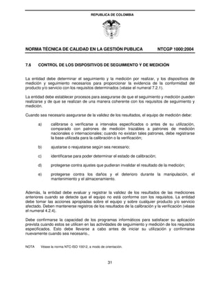 REPUBLICA DE COLOMBIA




NORMA TÉCNICA DE CALIDAD EN LA GESTIÓN PUBLICA                                NTCGP 1000:2004


7.6    CONTROL DE LOS DISPOSITIVOS DE SEGUIMIENTO Y DE MEDICIÓN


La entidad debe determinar el seguimiento y la medición por realizar, y los dispositivos de
medición y seguimiento necesarios para proporcionar la evidencia de la conformidad del
producto y/o servicio con los requisitos determinados (véase el numeral 7.2.1).

La entidad debe establecer procesos para asegurarse de que el seguimiento y medición pueden
realizarse y de que se realizan de una manera coherente con los requisitos de seguimiento y
medición.

Cuando sea necesario asegurarse de la validez de los resultados, el equipo de medición debe:

       a)     calibrarse o verificarse a intervalos especificados o antes de su utilización,
              comparado con patrones de medición trazables a patrones de medición
              nacionales o internacionales; cuando no existan tales patrones, debe registrarse
              la base utilizada para la calibración o la verificación;

       b)     ajustarse o reajustarse según sea necesario;

       c)     identificarse para poder determinar el estado de calibración;

       d)     protegerse contra ajustes que pudieran invalidar el resultado de la medición;

       e)     protegerse contra los daños y el deterioro durante la manipulación, el
              mantenimiento y el almacenamiento.


Además, la entidad debe evaluar y registrar la validez de los resultados de las mediciones
anteriores cuando se detecte que el equipo no está conforme con los requisitos. La entidad
debe tomar las acciones apropiadas sobre el equipo y sobre cualquier producto y/o servicio
afectado. Deben mantenerse registros de los resultados de la calibración y la verificación (véase
el numeral 4.2.4).

Debe confirmarse la capacidad de los programas informáticos para satisfacer su aplicación
prevista cuando estos se utilicen en las actividades de seguimiento y medición de los requisitos
especificados. Esto debe llevarse a cabo antes de iniciar su utilización y confirmarse
nuevamente cuando sea necesario.,


NOTA    Véase la norma NTC-ISO 10012, a modo de orientación.



                                                  31
 