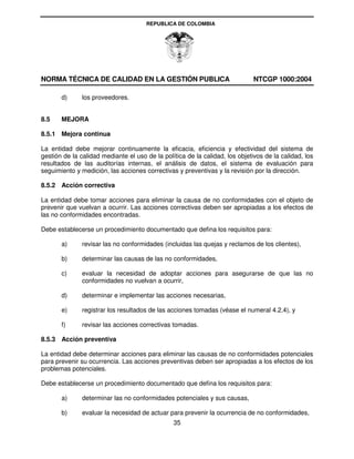 REPUBLICA DE COLOMBIA




NORMA TÉCNICA DE CALIDAD EN LA GESTIÓN PUBLICA                                NTCGP 1000:2004

       d)      los proveedores.


8.5    MEJORA

8.5.1 Mejora continua

La entidad debe mejorar continuamente la eficacia, eficiencia y efectividad del sistema de
gestión de la calidad mediante el uso de la política de la calidad, los objetivos de la calidad, los
resultados de las auditorías internas, el análisis de datos, el sistema de evaluación para
seguimiento y medición, las acciones correctivas y preventivas y la revisión por la dirección.

8.5.2 Acción correctiva

La entidad debe tomar acciones para eliminar la causa de no conformidades con el objeto de
prevenir que vuelvan a ocurrir. Las acciones correctivas deben ser apropiadas a los efectos de
las no conformidades encontradas.

Debe establecerse un procedimiento documentado que defina los requisitos para:

       a)      revisar las no conformidades (incluidas las quejas y reclamos de los clientes),

       b)      determinar las causas de las no conformidades,

       c)      evaluar la necesidad de adoptar acciones para asegurarse de que las no
               conformidades no vuelvan a ocurrir,

       d)      determinar e implementar las acciones necesarias,

       e)      registrar los resultados de las acciones tomadas (véase el numeral 4.2.4), y

       f)      revisar las acciones correctivas tomadas.

8.5.3 Acción preventiva

La entidad debe determinar acciones para eliminar las causas de no conformidades potenciales
para prevenir su ocurrencia. Las acciones preventivas deben ser apropiadas a los efectos de los
problemas potenciales.

Debe establecerse un procedimiento documentado que defina los requisitos para:

       a)      determinar las no conformidades potenciales y sus causas,

       b)      evaluar la necesidad de actuar para prevenir la ocurrencia de no conformidades,
                                                35
 