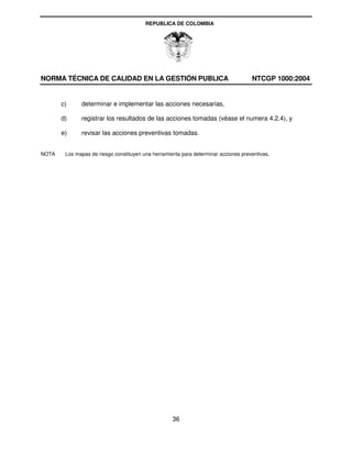 REPUBLICA DE COLOMBIA




NORMA TÉCNICA DE CALIDAD EN LA GESTIÓN PUBLICA                                       NTCGP 1000:2004


       c)     determinar e implementar las acciones necesarias,

       d)     registrar los resultados de las acciones tomadas (véase el numera 4.2.4), y

       e)     revisar las acciones preventivas tomadas.


NOTA    Los mapas de riesgo constituyen una herramienta para determinar acciones preventivas.




                                                    36
 