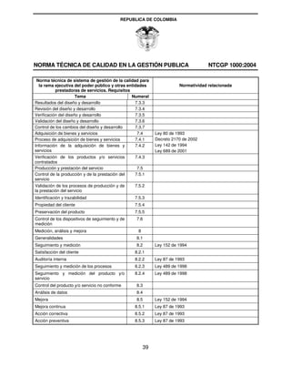 REPUBLICA DE COLOMBIA




NORMA TÉCNICA DE CALIDAD EN LA GESTIÓN PUBLICA                                      NTCGP 1000:2004

 Norma técnica de sistema de gestión de la calidad para
  la rama ejecutiva del poder público y otras entidades                Normatividad relacionada
           prestadoras de servicios. Requisitos
                      Tema                      Numeral
Resultados del diseño y desarrollo                7.3.3
Revisión del diseño y desarrollo                  7.3.4
Verificación del diseño y desarrollo              7.3.5
Validación del diseño y desarrollo                7.3.6
Control de los cambios del diseño y desarrollo    7.3.7
Adquisición de bienes y servicios                  7.4      Ley 80 de 1993
Proceso de adquisición de bienes y servicios      7.4.1     Decreto 2170 de 2002
Información de la adquisición de bienes y         7.4.2     Ley 142 de 1994
servicios                                                   Ley 689 de 2001
Verificación de los productos y/o servicios       7.4.3
contratados
Producción y prestación del servicio               7.5
Control de la producción y de la prestación del   7.5.1
servicio
Validación de los procesos de producción y de     7.5.2
la prestación del servicio
Identificación y trazabilidad                     7.5.3
Propiedad del cliente                             7.5.4
Preservación del producto                         7.5.5
Control de los dispositivos de seguimiento y de   7.6
medición
Medición, análisis y mejora                        8
Generalidades                                     8.1
Seguimiento y medición                            8.2       Ley 152 de 1994
Satisfacción del cliente                          8.2.1
Auditoría interna                                 8.2.2     Ley 87 de 1993
Seguimiento y medición de los procesos            8.2.3     Ley 489 de 1998
Seguimiento y medición del producto y/o           8.2.4     Ley 489 de 1998
servicio
Control del producto y/o servicio no conforme     8.3
Análisis de datos                                 8.4
Mejora                                            8.5       Ley 152 de 1994
Mejora continua                                   8.5.1     Ley 87 de 1993
Acción correctiva                                 8.5.2     Ley 87 de 1993
Acción preventiva                                 8.5.3     Ley 87 de 1993




                                                       39
 