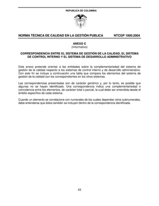 REPUBLICA DE COLOMBIA




NORMA TÉCNICA DE CALIDAD EN LA GESTIÓN PUBLICA                              NTCGP 1000:2004

                                            ANEXO C
                                          (Informativo)

 CORRESPONDENCIA ENTRE EL SISTEMA DE GESTIÓN DE LA CALIDAD, EL SISTEMA
    DE CONTROL INTERNO Y EL SISTEMA DE DESARROLLO ADMINISTRATIVO


Este anexo pretende orientar a las entidades sobre la complementariedad del sistema de
gestión de la calidad respecto a los sistemas de control interno y de desarrollo administrativo.
Con este fin se incluye a continuación una tabla que compara los elementos del sistema de
gestión de la calidad con los correspondientes en los otros sistemas.

Las correspondencias presentadas son de carácter genérico y, por lo tanto, es posible que
algunas no se hayan identificado. Una correspondencia indica una complementariedad o
coincidencia entre los elementos, de carácter total o parcial, la cual debe ser entendida desde el
ámbito específico de cada sistema.

Cuando un elemento se correlacione con numerales de los cuales dependan otros subnumerales,
debe entenderse que éstos también se incluyen dentro de la correspondencia identificada.




                                               43
 