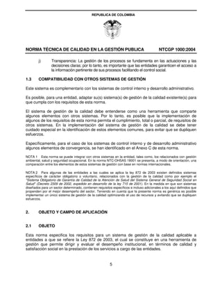 REPUBLICA DE COLOMBIA




NORMA TÉCNICA DE CALIDAD EN LA GESTIÓN PUBLICA                                             NTCGP 1000:2004

        j)       Transparencia: La gestión de los procesos se fundamenta en las actuaciones y las
                 decisiones claras; por lo tanto, es importante que las entidades garanticen el acceso a
                 la información pertinente de sus procesos facilitando el control social.

1.3     COMPATIBILIDAD CON OTROS SISTEMAS DE GESTIÓN

Este sistema es complementario con los sistemas de control interno y desarrollo administrativo.

Es posible, para una entidad, adaptar su(s) sistema(s) de gestión de la calidad existente(s) para
que cumpla con los requisitos de esta norma.

El sistema de gestión de la calidad debe entenderse como una herramienta que comparte
algunos elementos con otros sistemas. Por lo tanto, es posible que la implementación de
algunos de los requisitos de esta norma permita el cumplimiento, total o parcial, de requisitos de
otros sistemas. En la implementación del sistema de gestión de la calidad se debe tener
cuidado especial en la identificación de estos elementos comunes, para evitar que se dupliquen
esfuerzos.

Específicamente, para el caso de los sistemas de control interno y de desarrollo administrativo
algunos elementos de convergencia, se han identificado en el Anexo C de esta norma.

NOTA 1 Esta norma se puede integrar con otros sistemas en la entidad, tales como, los relacionados con gestión
ambiental, salud y seguridad ocupacional. En la norma NTC-OHSAS 18001 se presenta, a modo de orientación, una
comparación entre los elementos de estos sistemas de gestión con base en normas internacionales.

NOTA 2 Para algunas de las entidades a las cuales se aplica la ley 872 de 2003 existen definidos sistemas
específicos de carácter obligatorio o voluntario, relacionados con la gestión de la calidad como por ejemplo el
"Sistema Obligatorio de Garantía de Calidad de la Atención de Salud del Sistema General de Seguridad Social en
Salud" (Decreto 2309 de 2002, expedido en desarrollo de la ley 715 de 2001). En la medida en que son sistemas
diseñados para un sector determinado, contienen requisitos específicos e incluso adicionales a los aquí definidos que
propenden por el mejor desempeño del sector. Teniendo en cuenta que la presente norma es genérica es posible
implementar un único sistema de gestión de la calidad optimizando el uso de recursos y evitando que se dupliquen
esfuerzos.



2.      OBJETO Y CAMPO DE APLICACIÓN


2.1     OBJETO

Esta norma especifica los requisitos para un sistema de gestión de la calidad aplicable a
entidades a que se refiere la Ley 872 de 2003, el cual se constituye en una herramienta de
gestión que permite dirigir y evaluar el desempeño institucional, en términos de calidad y
satisfacción social en la prestación de los servicios a cargo de las entidades.


                                                         5
 