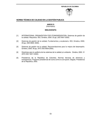 REPUBLICA DE COLOMBIA




NORMA TÉCNICA DE CALIDAD EN LA GESTIÓN PUBLICA

                                           ANEXO D
                                         (Informativo)

                                       BIBLIOGRAFÍA


[1]   INTERNATIONAL ORGANZATION FOR STANDARDIZATION. Sistemas de gestión de
      la calidad. Requisitos. ISO, Ginebra, 2000. 23 pp. (ISO 9001:2000).

[2]   Sistemas de gestión de la calidad. Fundamentos y vocabulario. ISO, Ginebra, 2000.
      29 pp. (ISO 9000: 2000).

[3]   Sistemas de gestión de la calidad. Recomendaciones para la mejora del desempeño.
      Ginebra, 2000. 56 pp. (NTC-ISO 9004:2000).

[4]   Directrices para la auditoría de los sistemas de la calidad y/o ambiente. Ginebra, 2002. 31
      (NTC-ISO 19011:2002).

[5]   Presidencia de la República de Colombia. Normas técnicas de eficiencia y
      transparencia. Programa presidencial de lucha contra la corrupción. Bogotá, Presidencia
      de la República, 2002.




                                              53
 