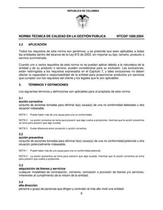REPUBLICA DE COLOMBIA




NORMA TÉCNICA DE CALIDAD EN LA GESTIÓN PUBLICA                                          NTCGP 1000:2004

2.2      APLICACIÓN

Todos los requisitos de esta norma son genéricos, y se pretende que sean aplicables a todas
las entidades dentro del alcance de la Ley 872 de 2003, sin importar su tipo, tamaño, producto o
servicio suministrado.

Cuando uno o varios requisitos de esta norma no se puedan aplicar debido a la naturaleza de la
entidad y de su producto o servicio, pueden considerarse para su exclusión. Las exclusiones,
están restringidas a los requisitos expresados en el Capítulo 7, y tales exclusiones no deben
afectar la capacidad o responsabilidad de la entidad para proporcionar productos y/o servicios
que cumplan con los requisitos del cliente y los legales que le son aplicables.

3.       TÉRMINOS Y DEFINICIONES

Los siguientes términos y definiciones son aplicables para el propósito de esta norma:

3.1
acción correctiva
conjunto de acciones tomadas para eliminar la(s) causa(s) de una no conformidad detectada u otra
situación indeseable.

NOTA 1    Puede haber más de una causa para una no conformidad.

NOTA 2 La acción correctiva se toma para prevenir que algo vuelva a producirse, mientras que la acción preventiva
se toma para prevenir que algo suceda.

NOTA 3    Existe diferencia entre corrección y acción correctiva.

3.2
acción preventiva
conjunto de acciones tomadas para eliminar la(s) causa(s) de una no conformidad potencial u otra
situación potencialmente indeseable.

NOTA 1    Puede haber más de una causa para una no conformidad potencial.

NOTA 2 La acción preventiva se toma para prevenir que algo suceda, mientras que la acción correctiva se toma
para prevenir que vuelva a producirse.

3.3
adquisición de bienes y servicios
cualquier modalidad de contratación, convenio, concesión o provisión de bienes y/o servicios,
inherentes al cumplimiento de la misión de la entidad.

3.4
alta dirección
persona o grupo de personas que dirigen y controlan al más alto nivel una entidad.
                                                          6
 