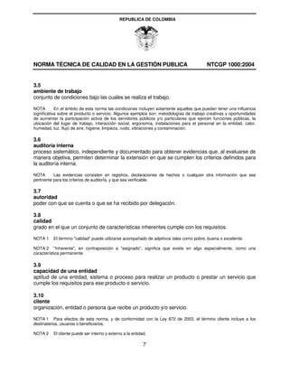REPUBLICA DE COLOMBIA




NORMA TÉCNICA DE CALIDAD EN LA GESTIÓN PUBLICA                                           NTCGP 1000:2004


3.5
ambiente de trabajo
conjunto de condiciones bajo las cuales se realiza el trabajo.

NOTA        En el ámbito de esta norma las condiciones incluyen solamente aquellas que puedan tener una influencia
significativa sobre el producto o servicio. Algunos ejemplos son: metodologías de trabajo creativas y oportunidades
de aumentar la participación activa de los servidores públicos y/o particulares que ejercen funciones públicas, la
ubicación del lugar de trabajo, interacción social, ergonomía, instalaciones para el personal en la entidad, calor,
humedad, luz, flujo de aire, higiene, limpieza, ruido, vibraciones y contaminación.

3.6
auditoría interna
proceso sistemático, independiente y documentado para obtener evidencias que, al evaluarse de
manera objetiva, permiten determinar la extensión en que se cumplen los criterios definidos para
la auditoría interna.

NOTA       Las evidencias consisten en registros, declaraciones de hechos o cualquier otra información que sea
pertinente para los criterios de auditorÍa, y que sea verificable.

3.7
autoridad
poder con que se cuenta o que se ha recibido por delegación.

3.8
calidad
grado en el que un conjunto de características inherentes cumple con los requisitos.

NOTA 1    El término "calidad" puede utilizarse acompañado de adjetivos tales como pobre, buena o excelente.

NOTA 2 "Inherente", en contraposición a "asignado", significa que existe en algo especialmente, como una
característica permanente.

3.9
capacidad de una entidad
aptitud de una entidad, sistema o proceso para realizar un producto o prestar un servicio que
cumple los requisitos para ese producto o servicio.

3.10
cliente
organización, entidad o persona que recibe un producto y/o servicio.

NOTA 1 Para efectos de esta norma, y de conformidad con la Ley 872 de 2003, el término cliente incluye a los
destinatarios, usuarios o beneficiarios.

NOTA 2    El cliente puede ser interno o externo a la entidad.

                                                            7
 