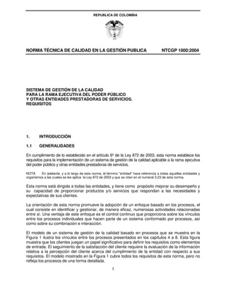 REPUBLICA DE COLOMBIA




NORMA TÉCNICA DE CALIDAD EN LA GESTIÓN PUBLICA                                           NTCGP 1000:2004




SISTEMA DE GESTIÓN DE LA CALIDAD
PARA LA RAMA EJECUTIVA DEL PODER PÚBLICO
Y OTRAS ENTIDADES PRESTADORAS DE SERVICIOS.
REQUISITOS




1.      INTRODUCCIÓN

1.1     GENERALIDADES

En cumplimiento de lo establecido en el artículo 6º de la Ley 872 de 2003, esta norma establece los
requisitos para la implementación de un sistema de gestión de la calidad aplicable a la rama ejecutiva
del poder público y otras entidades prestadoras de servicios.

NOTA     En adelante, y a lo largo de esta norma, el término "entidad" hace referencia a todas aquellas entidades y
organismos a las cuales se les aplica la Ley 872 de 2003 y que se citan en el numeral 3.23 de esta norma.

Esta norma está dirigida a todas las entidades, y tiene como propósito mejorar su desempeño y
su capacidad de proporcionar productos y/o servicios que respondan a las necesidades y
expectativas de sus clientes.

La orientación de esta norma promueve la adopción de un enfoque basado en los procesos, el
cual consiste en identificar y gestionar, de manera eficaz, numerosas actividades relacionadas
entre sí. Una ventaja de este enfoque es el control continuo que proporciona sobre los vínculos
entre los procesos individuales que hacen parte de un sistema conformado por procesos, así
como sobre su combinación e interacción.

El modelo de un sistema de gestión de la calidad basado en procesos que se muestra en la
Figura 1 ilustra los vínculos entre los procesos presentados en los capítulos 4 a 8. Esta figura
muestra que los clientes juegan un papel significativo para definir los requisitos como elementos
de entrada. El seguimiento de la satisfacción del cliente requiere la evaluación de la información
relativa a la percepción del cliente acerca del cumplimiento de la entidad con respecto a sus
requisitos. El modelo mostrado en la Figura 1 cubre todos los requisitos de esta norma, pero no
refleja los procesos de una forma detallada.
                                                        1
 