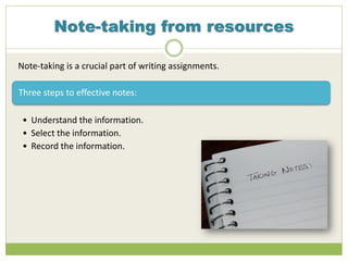 Note-taking from resources
Note-taking is a crucial part of writing assignments.
Three steps to effective notes:
• Understand the information.
• Select the information.
• Record the information.
 
