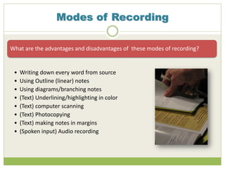 Modes of Recording
What are the advantages and disadvantages of these modes of recording?
• Writing down every word from source
• Using Outline (linear) notes
• Using diagrams/branching notes
• (Text) Underlining/highlighting in color
• (Text) computer scanning
• (Text) Photocopying
• (Text) making notes in margins
• (Spoken input) Audio recording
 
