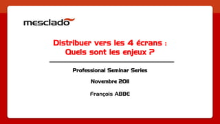 Distribuer vers les 4 écrans :
   Quels sont les enjeux ?

     Professional Seminar Series

           Novembre 2011

           François ABBE
 