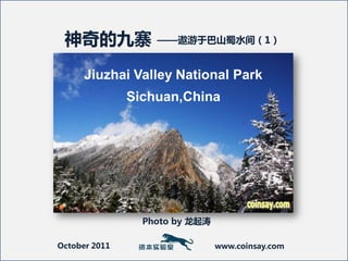 神奇的九寨             ——遨游于巴山蜀水间（1）


      Jiuzhai Valley National Park
               Sichuan,China




                 Photo by 龙起涛

October 2011                    www.coinsay.com
 
